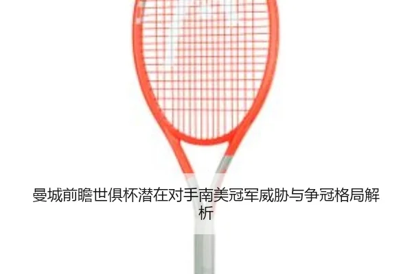 曼城前瞻世俱杯潜在对手南美冠军威胁与争冠格局解析